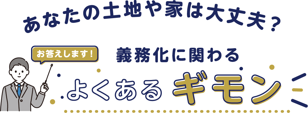 あなたの土地や家は大丈夫？　お答えします！　義務化に関わるよくあるギモン